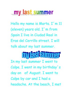 Hello my name is Marta. I´m 11
(eleven) years old. I´m from
Spain I live in Ciudad Real in
Eras del Cerrillo street. I will
talk about my last summer.
In my last summer I went to
Calpe. I went in my birthday´s
day on of August. I went to
Calpe by car and I had a
headache. At the beach, I met
 