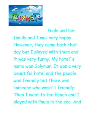 Paula and her
family and I was very happy.
However, they came back that
day but I played with them and
it was very funny. My hotel´s
name was Solymar. It was a very
beautiful hotel and the people
was friendly but there was
someone who wasn´t friendly.
Then I went to the beach and I
played with Paula in the sea. And
 