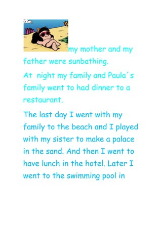 my mother and my
father were sunbathing.
At night my family and Paula´s
family went to had dinner to a
restaurant.
The last day I went with my
family to the beach and I played
with my sister to make a palace
in the sand. And then I went to
have lunch in the hotel. Later I
went to the swimming pool in
 