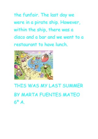 the funfair. The last day we
were in a pirate ship. However,
within the ship, there was a
disco and a bar and we went to a
restaurant to have lunch.
THIS WAS MY LAST SUMMER
BY MARTA FUENTES MATEO
6º A.
 