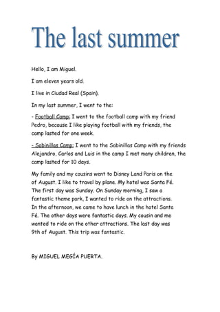 Hello, I am Miguel.
I am eleven years old.
I live in Ciudad Real (Spain).
In my last summer, I went to the:
- Football Camp: I went to the football camp with my friend
Pedro, because I like playing football with my friends, the
camp lasted for one week.
- Sabinillas Camp: I went to the Sabinillas Camp with my friends
Alejandro, Carlos and Luis in the camp I met many children, the
camp lasted for 10 days.
My family and my cousins went to Disney Land Paris on the
of August. I like to travel by plane. My hotel was Santa Fé.
The first day was Sunday. On Sunday morning, I saw a
fantastic theme park, I wanted to ride on the attractions.
In the afternoon, we came to have lunch in the hotel Santa
Fé. The other days were fantastic days. My cousin and me
wanted to ride on the other attractions. The last day was
9th of August. This trip was fantastic.
By MIGUEL MEGÍA PUERTA.
 