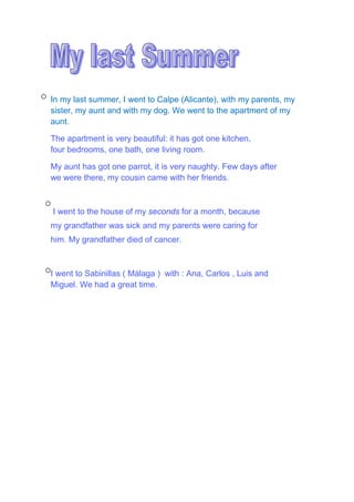 In my last summer, I went to Calpe (Alicante), with my parents, my
sister, my aunt and with my dog. We went to the apartment of my
aunt.
The apartment is very beautiful: it has got one kitchen,
four bedrooms, one bath, one living room.
My aunt has got one parrot, it is very naughty. Few days after
we were there, my cousin came with her friends.
I went to the house of my seconds for a month, because
my grandfather was sick and my parents were caring for
him. My grandfather died of cancer.
I went to Sabinillas ( Málaga ) with : Ana, Carlos , Luis and
Miguel. We had a great time.
 