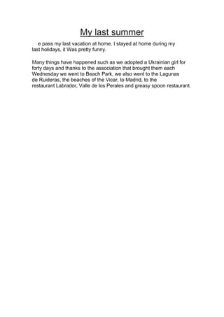 My last summer
The pass my last vacation at home. I stayed at home during my
last holidays, it Was pretty funny.
Many things have happened such as we adopted a Ukrainian girl for
forty days and thanks to the association that brought them each
Wednesday we went to Beach Park, we also went to the Lagunas
de Ruideras, the beaches of the Vicar, to Madrid, to the
restaurant Labrador, Valle de los Perales and greasy spoon restaurant.
 