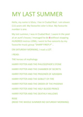 MY LAST SUMMER
Hello, my name is Silvia. I live in Ciudad Real. I am eleven
(11) years old. My favourite color is blue. My favourite
number is one.
My last summer, I was in Ciudad Real. I swam in the pool
at an aunt's house; I managed to do it without stopping
HUNDRED metres LONG, I went to five concerts by my
favourite music group “SHARP FIREFLY”…
ON SATURDAY MORNING, I read a LOT.
I READ:
THE heroes of mythology
HARRY POTTER AND THE PHILOSOPHER'S STONE
HARRY POTTER AND THE CHAMBER OF SECRETS
HARRY POTTER AND THE PRISONER OF AZKABAN
HARRY POTTER AND THE GOBLET OF FIRE
HARRY POTTER AND THE ORDER OF THE PHOENIX
HARRY POTTER AND THE HALF-BLOOD PRINCE
HARRY POTTER AND THE DEATHLY HALLOWS
ROSE
(REDD THE WHOLE SUMMER NO SATURDAY MORNING)
 