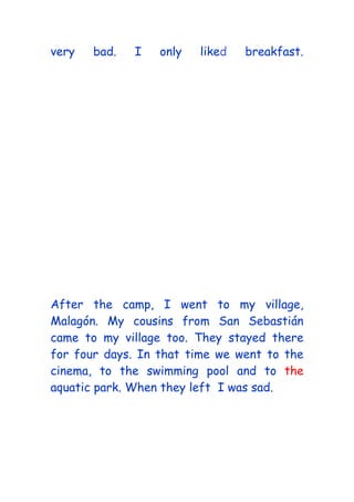 very bad. I only liked breakfast.
After the camp, I went to my village,
Malagón. My cousins from San Sebastián
came to my village too. They stayed there
for four days. In that time we went to the
cinema, to the swimming pool and to the
aquatic park. When they left I was sad.
 
