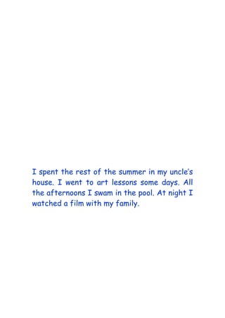 I spent the rest of the summer in my uncle’s
house. I went to art lessons some days. All
the afternoons I swam in the pool. At night I
watched a film with my family.
 