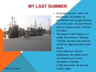 MY LAST SUMMER
Carlos Arenas Laguna
• In my last summer, I went with
my parents, my brother, my
grandfather and my grandmother,
my uncle Javier, my aunt Patricia
and my cousins Javier y Patricia
to Huelva.
• We stayed in Isla Cristina, in a
chalet. We arrived on Monday.
That day, we were very tired but
we left our bags and went to the
beach.
• Every afternoon, We did
sightseeing, we visited a lot of
monuments such us the
Monastery of Ravida.
• In this monument, we saw the
Colon’s ships.
 