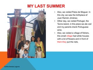 MY LAST SUMMER
Carlos Arenas Laguna
• Also, we visited Palos de Moguer. In
this city, we saw the birthplace of
Juan Ramón Jiménez.
• Other day, we visited Portugal, the
Tavira island, in this place we ate cod
and my parents drank Portuguese
wine.
• Also, we visited a village of fishers,
this small village had white houses
with a lot of flowers and in front of
them they put the nets.
 