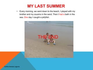 MY LAST SUMMER
Carlos Arenas Laguna
• Every morning, we went down to the beach, I played with my
brother and my cousins in the sand. Then I had a bath in the
sea. One day I caught a jellyfish.
THE END
 
