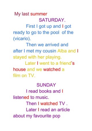 My last summer
SATURDAY.
First I got up and I got
ready to go to the pool of the
(vicario).
Then we arrived and
after I met my cousin Alba and I
stayed with her playing.
Later I went to a friend’s
house and we watched a
film on TV.
SUNDAY
I read books and I
listened to music.
Then I watched TV .
Later I read an article
about my favourite pop
 