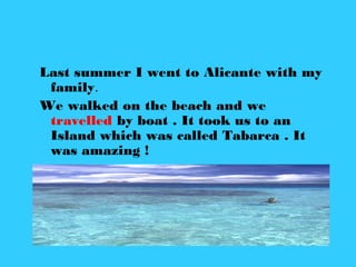 Last summer I went to Alicante with my
family.
We walked on the beach and we
travelled by boat . It took us to an
Island which was called Tabarca . It
was amazing !
 