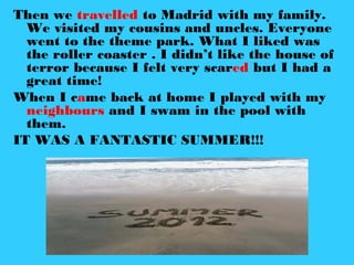 Then we travelled to Madrid with my family.
We visited my cousins and uncles. Everyone
went to the theme park. What I liked was
the roller coaster . I didn’t like the house of
terror because I felt very scared but I had a
great time!
When I came back at home I played with my
neighbours and I swam in the pool with
them.
IT WAS A FANTASTIC SUMMER!!!
 