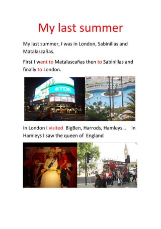 My last summer
My last summer, I was in London, Sabinillas and
Matalascañas.
First I went to Matalascañas then to Sabinillas and
finally to London.
In London I visited BigBen, Harrods, Hamleys… In
Hamleys I saw the queen of England
 