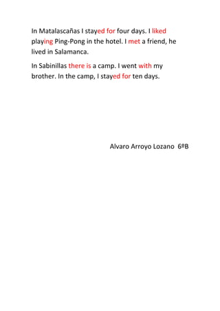 In Matalascañas I stayed for four days. I liked
playing Ping-Pong in the hotel. I met a friend, he
lived in Salamanca.
In Sabinillas there is a camp. I went with my
brother. In the camp, I stayed for ten days.
Alvaro Arroyo Lozano 6ºB
 