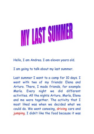 Hello, I am Andrea. I am eleven years old.
I am going to talk about my last summer.
Last summer I went to a camp for 10 days. I
went with two of my friends: Elena and
Arturo. There, I made friends, for example
María. Every night we did different
activities. All the nights Arturo, María, Elena
and me were together. The activity that I
most liked was when we decided what we
could do. We went canoeing, driving cars and
jumping. I didn’t like the food because it was
 