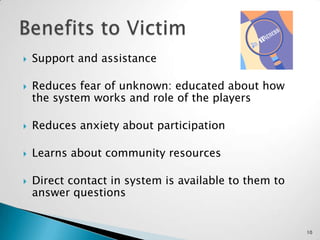 Support and assistanceReduces fear of unknown: educated about how the system works and role of the playersReduces anxiety about participationLearns about community resourcesDirect contact in system is available to them to answer questions Benefits to Victim10
