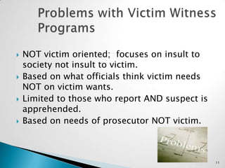 Problems with Victim Witness ProgramsNOT victim oriented;  focuses on insult to society not insult to victim.Based on what officials think victim needs NOT on victim wants.Limited to those who report AND suspect is apprehended.Based on needs of prosecutor NOT victim.11