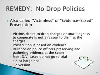 Also called “Victimless” or “Evidence-Based” ProsecutionVictims desire to drop charges or unwillingness to cooperate is not a reason to dismiss the charges.Prosecution is based on evidenceReliance on police officers preserving and gathering evidence at the sceneMost D.V. cases do not go to trialplea bargaineddiversion REMEDY:  No Drop Policies13
