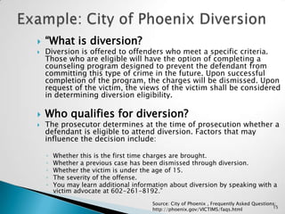 Example: City of Phoenix Diversion “What is diversion?Diversion is offered to offenders who meet a specific criteria. Those who are eligible will have the option of completing a counseling program designed to prevent the defendant from committing this type of crime in the future. Upon successful completion of the program, the charges will be dismissed. Upon request of the victim, the views of the victim shall be considered in determining diversion eligibility.Who qualifies for diversion?The prosecutor determines at the time of prosecution whether a defendant is eligible to attend diversion. Factors that may influence the decision include:Whether this is the first time charges are brought. Whether a previous case has been dismissed through diversion. Whether the victim is under the age of 15. The severity of the offense. You may learn additional information about diversion by speaking with a victim advocate at 602-261-8192.”Source: City of Phoenix , Frequently Asked Questions; http://phoenix.gov/VICTIMS/faqs.html15
