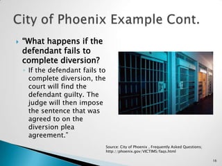 “What happens if the defendant fails to complete diversion?If the defendant fails to complete diversion, the court will find the defendant guilty. The judge will then impose the sentence that was agreed to on the diversion plea agreement.”City of Phoenix Example Cont.Source: City of Phoenix , Frequently Asked Questions; http://phoenix.gov/VICTIMS/faqs.html16
