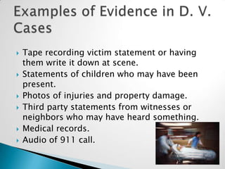 Tape recording victim statement or having them write it down at scene.Statements of children who may have been present.Photos of injuries and property damage.Third party statements from witnesses or neighbors who may have heard something.Medical records.Audio of 911 call.Examples of Evidence in D. V. Cases19