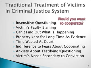 Traditional Treatment of Victims in Criminal Justice SystemWould you wantto cooperate?Insensitive QuestioningVictim’s Fault- BlamingCan’t Find Out What is HappeningProperty kept for Long Time As EvidenceTime Wasted At CourtIndifference to Fears About CooperatingAnxiety About Testifying/QuestioningVictim’s Needs Secondary to Conviction3