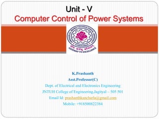 Unit - V
Computer Control of Power Systems
K.Prashanth
Asst.Professor(C)
Dept. of Electrical and Electronics Engineering
JNTUH College of Engineering,Jagityal – 505 501
Email Id: prashanthkancharla@gmail.com
Mobile: +918500822384
 