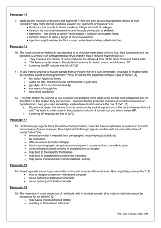 Paragraph 14
9. What are the functions of tendons and ligaments? How are their structures/properties related to their
functions? Why might steroid injections weaken the ligaments or muscles? (3)
• tendons – join muscle to bones / inelastic / large amounts of collagen;
• function: do not stretch/transmit force of muscle contraction to skeleton
• ligaments – join bones to bones / more elastic / collagen and elastic fibres;
• function: stretch to allow a range of bone movements
• injections might weaken the fibre – snap under tension/when pulled/stretched
Paragraph 15
10. The main reason for wishing to use diuretics is to produce more dilute urine so that, illicit substances are not
detected. Diuretics is an antihypertensive drug, explain how it reduces hypertension.(3)
• They increase the volume of urine produced by kidneys & thus rid the body of excess fluid & salts.
• This leads to a decrease in blood plasma volume & cardiac output, which lowers BP
• Lowering the BP reduces the risk of CVD
11. If you were to analyse a muscle sample from a weight-lifter or a judo competitor, what type of muscle fibres
do you think would be more prominent? Why? What are the properties of these types of fibres? (4)
• fast-twitch /glycolytic fibres
• useful for fast, powerful muscle contractions (in judo etc)
• glycolytic (if not mentioned already)
• low levels of myoglobin
• less blood capillaries
12. ‘The main reason for wishing to use diuretics is to produce more dilute urine so that illicit substances are not
detected. For this reason they are banned’. However doctors prescribe diuretics as a control measure for
hypertension. Using your own knowledge, explain how diuretics reduce the risk of CVD. (3)
• Diuretics increase the volume of urine produced by the kidneys & thus rid the body of excess fluids &
salt;This leads to a decrease in blood plasma volume & cardiac out put, which lowers BP;
• Lowering BP reduces the risk of CVD;
Paragraph 17
13. ‘Anticholinergic agents block the action of acetylcholine’. Describe how acetylcholine is involved in synaptic
transmission of nerve impulses. How might anticholinergic agents interfere with the normal function of
acetylcholine? (5)
• Neurotransmitter / released from pre-synaptic neuron/synaptic bulb/knob
• by exocytosis
• diffuses across synaptic cleft/gap
• binds to post-synaptic receptors/neuroreceptors / causes sodium channels to open
• (anticholinergics) block binding of acetylcholine to receptor
• may bind to the receptor themselves
• may bind to acetylcholine and prevent it binding
• may cause increased acetyl cholinesterase activity
Paragraph 18
14. Beta-2 agonists cause hyperpolarisation of smooth muscle cell membranes. How might they achieve this? (3)
• bind to receptor protein (on membrane surface)
• cause opening of potassium channels
• cause opening of chloride channels
Paragraph 19
15. The haematocrit is the proportion of red blood cells in a blood sample. Why might a high haematocrit be
dangerous for an athlete? (2)
• may cause increased blood clotting
• resulting in stroke/heart attack etc
VIHS / Dept. of Biology / Page 3 of 10
 