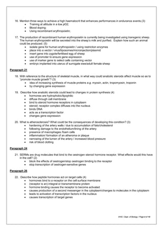 16. Mention three ways to achieve a high haematocrit that enhances performances in endurance events.(3)
• Training at altitude in a low pO2;
• Blood doping;
• Using recombinant erythropoietin;
17. The production of recombinant human erythropoietin is currently being investigated using transgenic sheep.
The human erythropoietin will be secreted into the sheep’s milk and purified. Explain how such an animal
could be produced. (5)
• isolate gene for human erythropoietin / using restriction enzymes
• place into a vector / virus/liposomes/microinjection/plasmid
• insert gene into zygote/fertilised egg of sheep
• use of promoter to ensure gene expression
• use of marker gene to select cells containing vector
• embryo implanted into uterus of surrogate ewe/adult female sheep
Paragraph 21
18. With reference to the structure of skeletal muscle, in what way could anabolic steroids affect muscle so as to
“promote muscle growth”? (3)
• idea of increasing synthesis of muscle proteins e.g. myosin, actin, tropomyosin, troponin
• by changing gene expression
19. Describe how anabolic steroids could lead to changes in protein synthesis (4)
• hormones are hydrophobic/lipophilic
• diffuse through cell membrane
• bind to steroid hormone receptors in cytoplasm
• steroid: receptor complex diffuses into the nucleus
• binds DNA
• acts as a transcription factor
• changes gene expression
20. What is atherosclerosis? What could be the consequences of developing this condition? (3)
• hardening of the artery walls / due to accumulation of fats/cholesterol
• following damage to the endothelium/lining of the artery
• presence of macrophages /foam cells
• inflammation/ formation of an atheroma or plaque
• narrowing of the lumen of the artery / increased blood pressure
• risk of blood clotting
Paragraph 24
21. SERMs are drug molecules that bind to the oestrogen steroid hormone receptor. What effects would this have
in the cell? (2)
• block the effects of oestrogen/stop oestrogen binding to the receptor
• stop transcription of oestrogen-sensitive genes
Paragraph 26
22. Describe how peptide hormones act on target cells (4)
• hormones bind to a receptor on the cell surface membrane
• (receptor is an) integral or transmembrane protein
• hormone binding causes the receptor to become activated
• causes production of a second messenger in the cytoplasm/changes to molecules in the cytoplasm
• leads to activation of transcription factors in the nucleus
• causes transcription of target genes
VIHS / Dept. of Biology / Page 4 of 10
 