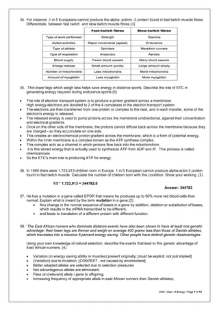34. For instance ,1 in 5 Europeans cannot produce the alpha- actinin -3 protein found in fast twitch muscle fibres
Differentiate between fast twitch and slow twitch muscle fibres.(3)
35. Thin lower legs which weigh less helps save energy in distance sports. Describe the role of ETC in
generating energy required during endurance sports.(5)
• The role of electron transport system is to produce a proton gradient across a membrane.
High energy electrons are donated to 2 of the 4 complexes in the electron transport system.
• The electrons are then transferred from one protein or complex to the next, and in each transfer, some of the
electron's energy is released.
• The released energy is used to pump protons across the membrane unidirectional, against their concentration
and electrical gradients.
• Once on the other side of the membrane, the protons cannot diffuse back across the membrane because they
are charged - so they accumulate on one side.
• This creates an electrochemical proton gradient across the membrane, which is a form of potential energy,
• Within the inner membrane is a complex known as the ATP synthase complex.
• This complex acts as a channel in which protons flow back into the mitochondrion.
• it is this stored energy that is actually used to synthesize ATP from ADP and iP. This process is called
chemiosmosis
• So the ETC's main role is producing ATP for energy.
36. In 1989 there were 1,723,913 children born in Europe. 1 in 5 European cannot produce alpha-actin-3 protein
found in fast twitch muscle. Calculate the number of children born with this condition. Show your working. (2)
1/5 * 1,723,913 = 344782.6
Answer: 344783
37. He has a mutation in a gene called EPOR that means he produces up to 50% more red blood cells than
normal. Explain what is meant by the term mutation in a gene.(2)
• Any change in the normal sequence of bases in a gene by addition, deletion or substitution of bases,
which results in the mRNA transcribed to be different,
• and leads to translation of a different protein with different function.
38. ‘The East African runners who dominate distance events have also been shown to have at least one genetic
advantage: their lower legs are thinner and weigh on average 400 grams less than those of Danish athletes,
which translates into a massive 8 percent energy saving. Other people have distinct genetic disadvantages.
Using your own knowledge of natural selection, describe the events that lead to this genetic advantage of
East African runners. (4)
• Variation (in energy saving ability in muscles) present originally; [must be explicit, not just implied]
• (Variation) due to mutation; [CONTEXT . not caused by environment]
• Better adapted alleles are selected due to selection pressures
• Not advantageous alleles are eliminated;
• Pass on (relevant) allele / gene to offspring;
• Increasing frequency of appropriate allele in east African runners than Danish athletes;
VIHS / Dept. of Biology / Page 7 of 10
 