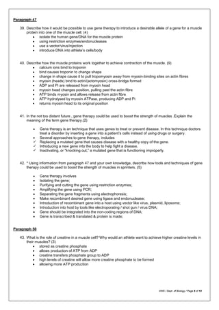 Paragraph 47
39. Describe how it would be possible to use gene therapy to introduce a desirable allele of a gene for a muscle
protein into one of the muscle cell. (4)
• isolate the human gene/DNA for the muscle protein
• using restriction enzymes/endonucleases
• use a vector/virus/injection
• introduce DNA into athlete’s cells/body
40. Describe how the muscle proteins work together to achieve contraction of the muscle. (9)
• calcium ions bind to troponin
• bind causes troponin to change shape
• change in shape cause it to pull tropomyosin away from myosin-binding sites on actin fibres
• myosin (heads) bind to actin/(actomyosin) cross-bridge formed
• ADP and Pi are released from myosin head
• myosin head changes position, pulling past the actin fibre
• ATP binds myosin and allows release from actin fibre
• ATP hydrolysed by myosin ATPase, producing ADP and Pi
• returns myosin head to its original position
41. In the not too distant future , gene therapy could be used to boost the strength of muscles .Explain the
meaning of the term gene therapy.(2)
• Gene therapy is an technique that uses genes to treat or prevent disease. In this technique doctors
treat a disorder by inserting a gene into a patient’s cells instead of using drugs or surgery.
• Several approaches to gene therapy, includes
 Replacing a mutated gene that causes disease with a healthy copy of the gene.
 Introducing a new gene into the body to help fight a disease.
 Inactivating, or “knocking out,” a mutated gene that is functioning improperly.
42. * Using information from paragraph 47 and your own knowledge, describe how tools and techniques of gene
therapy could be used to boost the strength of muscles in sprinters. (5)
• Gene therapy involves
• Isolating the gene;
• Purifying and cutting the gene using restriction enzymes;
• Amplifying the gene using PCR;
• Separating the gene fragments using electrophoresis;
• Make recombinant desired gene using ligase and endonuclease;
• Introduction of recombinant gene into a host using vector like virus, plasmid, liposome;
• Introduction into host by tools like electroporating / shot gun / virus DNA;
• Gene should be integrated into the non-coding regions of DNA;
• Gene is transcribed & translated & protein is made;
Paragraph 50
43. What is the role of creatine in a muscle cell? Why would an athlete want to achieve higher creatine levels in
their muscles? (3)
• stored as creatine phosphate
• allows production of ATP from ADP
• creatine transfers phosphate group to ADP
• high levels of creatine will allow more creatine phosphate to be formed
• allowing more ATP production
VIHS / Dept. of Biology / Page 8 of 10
 