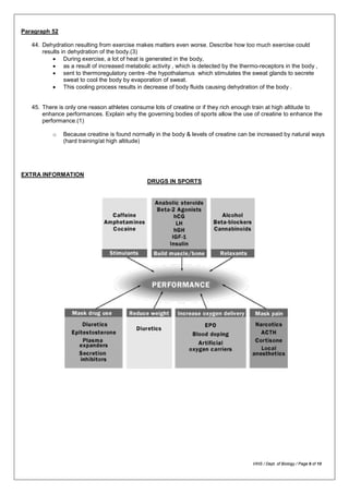 Paragraph 52
44. Dehydration resulting from exercise makes matters even worse. Describe how too much exercise could
results in dehydration of the body.(3)
• During exercise, a lot of heat is generated in the body,
• as a result of increased metabolic activity , which is detected by the thermo-receptors in the body ,
• sent to thermoregulatory centre -the hypothalamus which stimulates the sweat glands to secrete
sweat to cool the body by evaporation of sweat.
• This cooling process results in decrease of body fluids causing dehydration of the body .
45. There is only one reason athletes consume lots of creatine or if they rich enough train at high altitude to
enhance performances. Explain why the governing bodies of sports allow the use of creatine to enhance the
performance.(1)
o Because creatine is found normally in the body & levels of creatine can be increased by natural ways
(hard training/at high altitude)
EXTRA INFORMATION
DRUGS IN SPORTS
VIHS / Dept. of Biology / Page 9 of 10
 