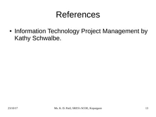 23/10/17 Ms. K. D. Patil, SRES's SCOE, Kopargaon 13
References
● Information Technology Project Management by
Kathy Schwalbe.
 