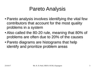 23/10/17 Ms. K. D. Patil, SRES's SCOE, Kopargaon 3
Pareto Analysis
● Pareto analysis involves identifying the vital few
contributors that account for the most quality
problems in a system
● Also called the 80-20 rule, meaning that 80% of
problems are often due to 20% of the causes
● Pareto diagrams are histograms that help
identify and prioritize problem areas
 