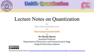 Lecture Notes on Quantization
for
Open Educational Resource
on
Data Compression(CA209)
by
Dr. Piyush Charan
Assistant Professor
Department of Electronics and Communication Engg.
Integral University, Lucknow
This work is licensed under a Creative Commons Attribution-NonCommercial-ShareAlike 4.0 International License.
 