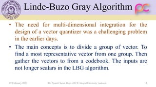 Linde-Buzo Gray Algorithm
• The need for multi-dimensional integration for the
design of a vector quantizer was a challenging problem
in the earlier days.
• The main concepts is to divide a group of vector. To
find a most representative vector from one group. Then
gather the vectors to from a codebook. The inputs are
not longer scalars in the LBG algorithm.
02 February 2021 Dr. Piyush Charan, Dept. of ECE, Integral University, Lucknow 15
 