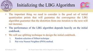 Initializing the LBG Algorithm
• The important thing we need to consider is the good set of initial
quantization points that will guarantee the convergence the LBG
algorithm guarantee that the distortion from one iteration to the next will
not increase.
• The performance of the LBG algorithm depends heavily on the initial
codebook.
• We will use splitting technique to design the initial codebook.
1. Random selection of Hilbert technique
2. Pair wise Nearest Neighbor (PNN) method.
02 February 2021 Dr. Piyush Charan, Dept. of ECE, Integral University, Lucknow 17
 