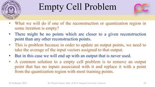 Empty Cell Problem
• What we will do if one of the reconstruction or quantization region in
some iteration is empty?
• There might be no points which are closer to a given reconstruction
point than any other reconstruction points.
• This is problem because in order to update an output points, we need to
take the average of the input vectors assigned to that output.
• But in this case we will end up with an output that is never used.
• A common solution to a empty cell problem is to remove an output
point that has no inputs associated with it and replace it with a point
from the quantization region with most training points.
02 February 2021 Dr. Piyush Charan, Dept. of ECE, Integral University, Lucknow 18
 