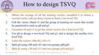 How to design TSVQ
1. Obtain the average of all the training vectors, unsettled it to obtain a
second vector, and use these vector to from a two level VQ.
2. Call the vector v0and v1 and the group of training set vector that would
be quantized to each as g0 and g1.
3. Unsettled v0 and v1 to get the initial vectors for a four-level VQ.
4. Use g0 to design a two-level VQ and g1 and to design the another two-
level VQ.
5. Label the vectors v00,v01,v10,v11.
6. Split g0 using v00 and v01 into two groups g00,g01
7. Split g1 using v10 and v11 into two groups g10 and g11.
02 February 2021 Dr. Piyush Charan, Dept. of ECE, Integral University, Lucknow 21
 