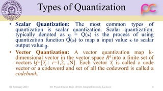 Types of Quantization
• Scalar Quantization: The most common types of
quantization is scalar quantization. Scalar quantization,
typically denoted as y = Q(x) is the process of using
quantization function Q(x) to map a input value x to scalar
output value y.
• Vector Quantization: A vector quantization map k-
dimensional vector in the vector space Rk into a finite set of
vectors Y=[Yi : i=1,2,..,N]. Each vector Yi is called a code
vector or a codeword and set of all the codeword is called a
codebook.
02 February 2021 Dr. Piyush Charan, Dept. of ECE, Integral University, Lucknow 6
 