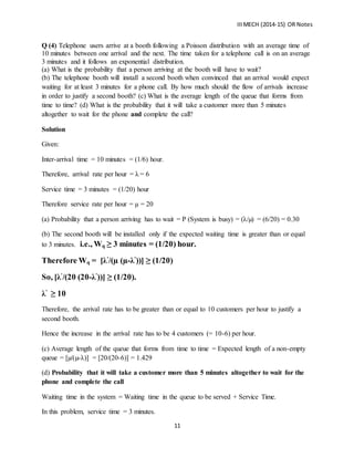 IIIMECH (2014-15) OR Notes
11
Q (4) Telephone users arrive at a booth following a Poisson distribution with an average time of
10 minutes between one arrival and the next. The time taken for a telephone call is on an average
3 minutes and it follows an exponential distribution.
(a) What is the probability that a person arriving at the booth will have to wait?
(b) The telephone booth will install a second booth when convinced that an arrival would expect
waiting for at least 3 minutes for a phone call. By how much should the flow of arrivals increase
in order to justify a second booth? (c) What is the average length of the queue that forms from
time to time? (d) What is the probability that it will take a customer more than 5 minutes
altogether to wait for the phone and complete the call?
Solution
Given:
Inter-arrival time = 10 minutes = (1/6) hour.
Therefore, arrival rate per hour = λ = 6
Service time = 3 minutes = (1/20) hour
Therefore service rate per hour = µ = 20
(a) Probability that a person arriving has to wait = P (System is busy) = (λ/µ) = (6/20) = 0.30
(b) The second booth will be installed only if the expected waiting time is greater than or equal
to 3 minutes. i.e., Wq ≥ 3 minutes = (1/20) hour.
Therefore Wq = [λ’
/(µ (µ-λ’
))] ≥ (1/20)
So, [λ’
/(20 (20-λ’
))] ≥ (1/20).
λ’
≥ 10
Therefore, the arrival rate has to be greater than or equal to 10 customers per hour to justify a
second booth.
Hence the increase in the arrival rate has to be 4 customers (= 10-6) per hour.
(c) Average length of the queue that forms from time to time = Expected length of a non-empty
queue = [µ/(µ-λ)] = [20/(20-6)] = 1.429
(d) Probability that it will take a customer more than 5 minutes altogether to wait for the
phone and complete the call
Waiting time in the system = Waiting time in the queue to be served + Service Time.
In this problem, service time = 3 minutes.
 