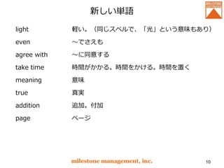 新しい単語
light
even
agree with
take time
meaning
true
addition
page
milestone management, inc. 10
軽い。（同じスペルで、「光」という意味もあり）
～でさえも
～に同意する
時間がかかる。時間をかける。時間を置く
意味
真実
追加。付加
ページ
 