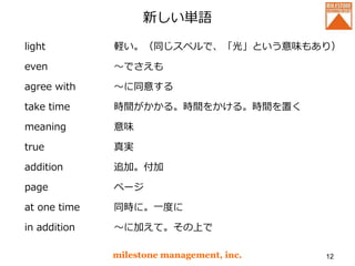 新しい単語
light
even
agree with
take time
meaning
true
addition
page
at one time
in addition
milestone management, inc. 12
軽い。（同じスペルで、「光」という意味もあり）
～でさえも
～に同意する
時間がかかる。時間をかける。時間を置く
意味
真実
追加。付加
ページ
同時に。一度に
～に加えて。その上で
 