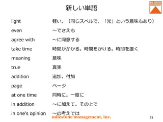 新しい単語
light
even
agree with
take time
meaning
true
addition
page
at one time
in addition
in one’s opinion
milestone management, inc. 13
軽い。（同じスペルで、「光」という意味もあり）
～でさえも
～に同意する
時間がかかる。時間をかける。時間を置く
意味
真実
追加。付加
ページ
同時に。一度に
～に加えて。その上で
～の考えでは
 