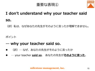 重要な表現①
I don’t understand why your teacher said
so.
（訳）私は、なぜあなたの先生がそのように言ったか理解できません。
ポイント
… why your teacher said so.
 （訳）… なぜ、あなたの先生がそのように言ったか
 … your teacher said so. あなたの先生がそのように言った。
milestone management, inc. 15
 