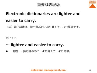 重要な表現②
Electronic dictionaries are lighter and
easier to carry.
（訳）電子辞書は、持ち運ぶのにより軽くて、より簡単です。
ポイント
… lighter and easier to carry.
 （訳）… 持ち運ぶのに、より軽くて、より簡単。
milestone management, inc. 16
 