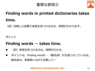 重要な表現③
Finding words in printed dictionaries takes
time.
（訳）印刷した辞書で単語を見つけるのは、時間がかかります。
ポイント
Finding words … takes time.
 （訳）単語を見つけるのは、時間がかかる。
 ポイントは、Finding words …（動名詞）が主語になっている点。
動名詞は、単数扱いなので注意して！
milestone management, inc. 17
 