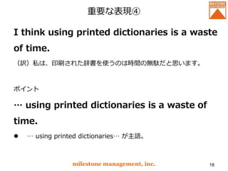 重要な表現④
I think using printed dictionaries is a waste
of time.
（訳）私は、印刷された辞書を使うのは時間の無駄だと思います。
ポイント
… using printed dictionaries is a waste of
time.
 … using printed dictionaries… が主語。
milestone management, inc. 18
 