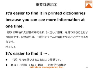 重要な表現⑤
It’s easier to find it in printed dictionaries
because you can see more information at
one time.
（訳）印刷された辞書の中でそれ（＝正しい意味）を見つけることはよ
り簡単です。なぜならば、一度にたくさんの情報を見ることができるか
らです。
ポイント
It’s easier to find it … .
 （訳）それを見つけることはより簡単です。
 It is + 形容詞 + to + 動詞 … のカタチの構文
milestone management, inc. 19
 