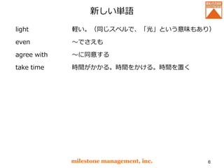 新しい単語
light
even
agree with
take time
milestone management, inc. 6
軽い。（同じスペルで、「光」という意味もあり）
～でさえも
～に同意する
時間がかかる。時間をかける。時間を置く
 